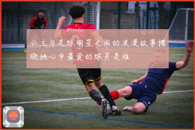 公主与足球明星之间的浪漫故事揭晓她心中最爱的球员是谁
