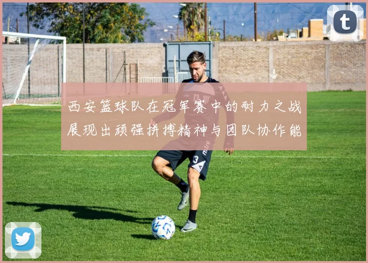西安篮球队在冠军赛中的耐力之战展现出顽强拼搏精神与团队协作能力