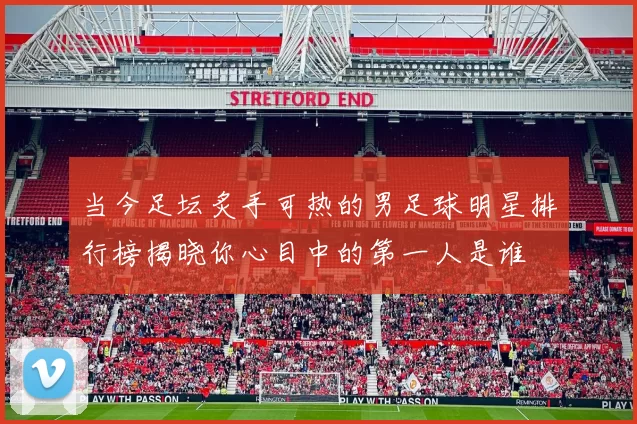 当今足坛炙手可热的男足球明星排行榜揭晓你心目中的第一人是谁