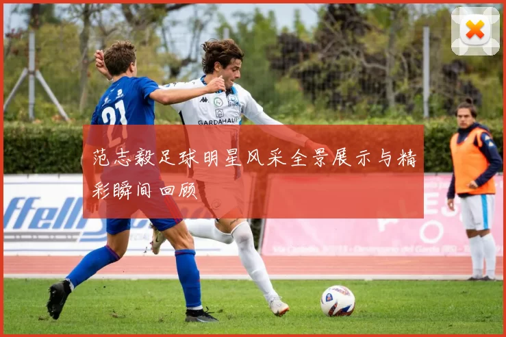 范志毅足球明星风采全景展示与精彩瞬间回顾