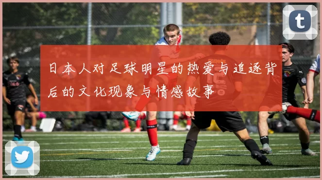 日本人对足球明星的热爱与追逐背后的文化现象与情感故事