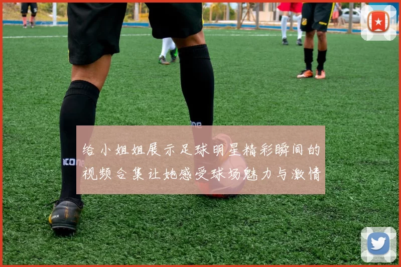 给小姐姐展示足球明星精彩瞬间的视频合集让她感受球场魅力与激情