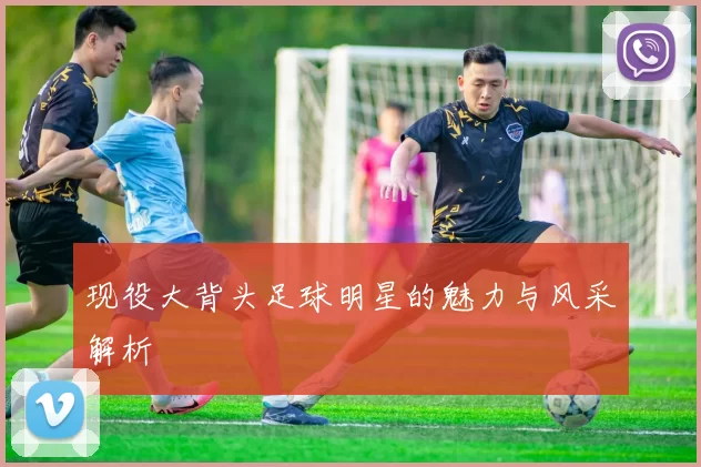 现役大背头足球明星的魅力与风采解析