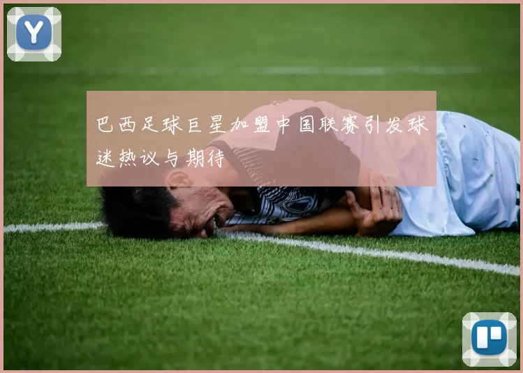 巴西足球巨星加盟中国联赛引发球迷热议与期待