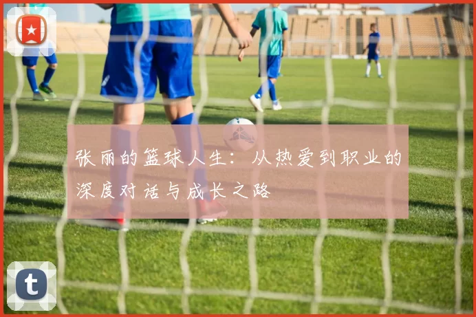 张丽的篮球人生：从热爱到职业的深度对话与成长之路