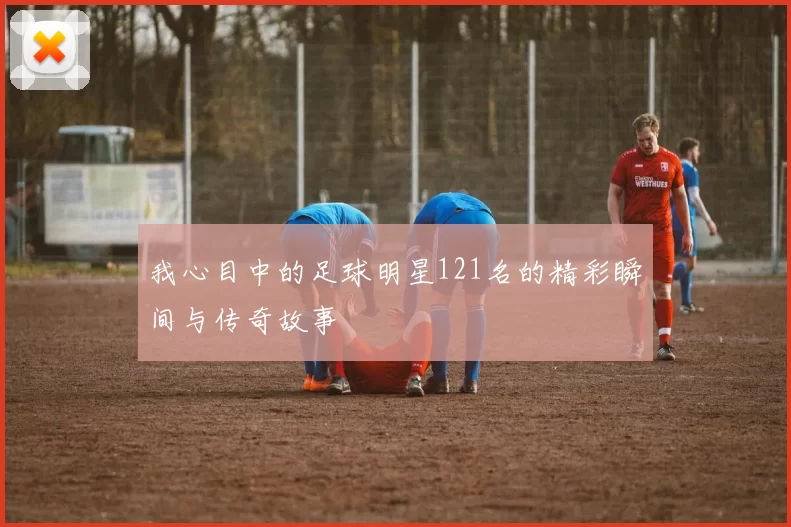 我心目中的足球明星121名的精彩瞬间与传奇故事