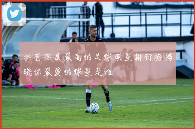 抖音热度最高的足球明星排行榜揭晓你最爱的球星是谁