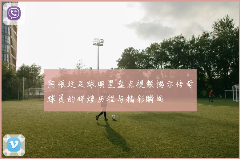 阿根廷足球明星盘点视频揭示传奇球员的辉煌历程与精彩瞬间