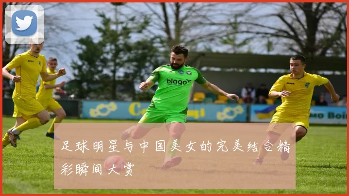 足球明星与中国美女的完美结合精彩瞬间大赏