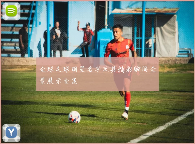 全球足球明星名字及其精彩瞬间全景展示合集