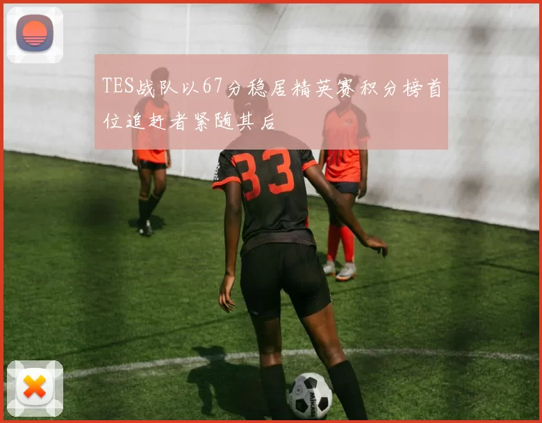 TES战队以67分稳居精英赛积分榜首位追赶者紧随其后