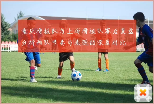 重庆滑板队与上海滑板队赛后复盘分析两队节奏与表现的深度对比
