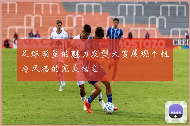 足球明星的魅力发型大赏展现个性与风格的完美结合