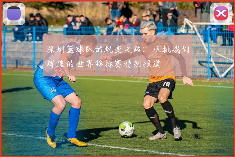 深圳篮球队的蜕变之路：从挑战到辉煌的世界锦标赛特别报道