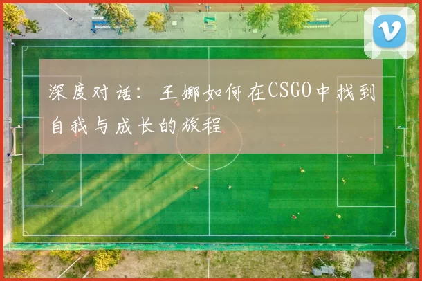 深度对话：王娜如何在CSGO中找到自我与成长的旅程