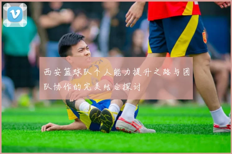 西安篮球队个人能力提升之路与团队协作的完美结合探讨