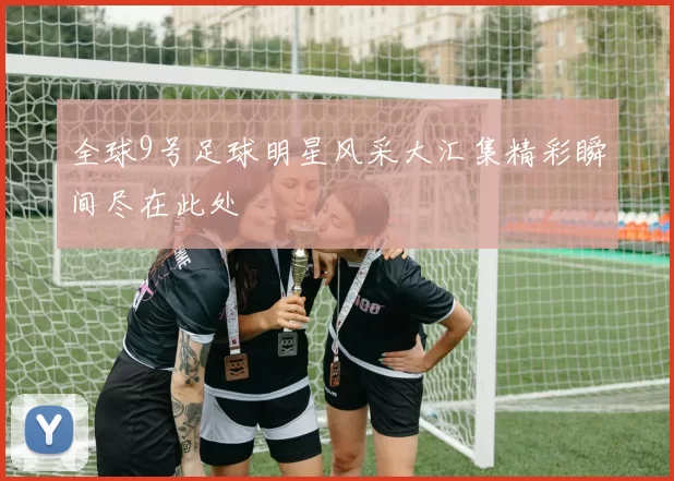 全球9号足球明星风采大汇集精彩瞬间尽在此处