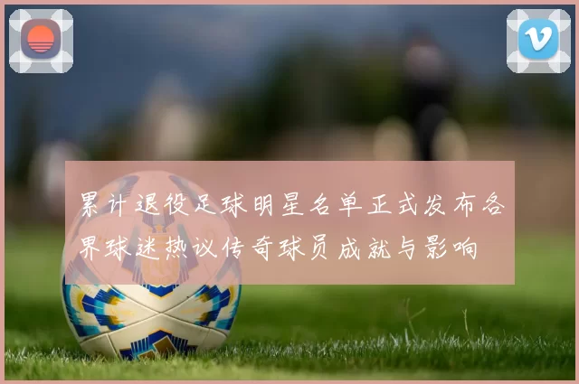 累计退役足球明星名单正式发布各界球迷热议传奇球员成就与影响