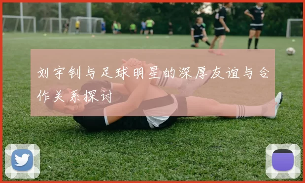 刘宇钊与足球明星的深厚友谊与合作关系探讨