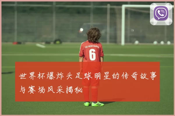 世界杯爆炸头足球明星的传奇故事与赛场风采揭秘