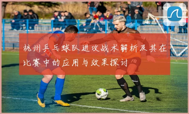 杭州乒乓球队进攻战术解析及其在比赛中的应用与效果探讨