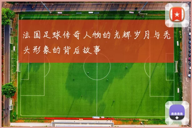 法国足球传奇人物的光辉岁月与秃头形象的背后故事
