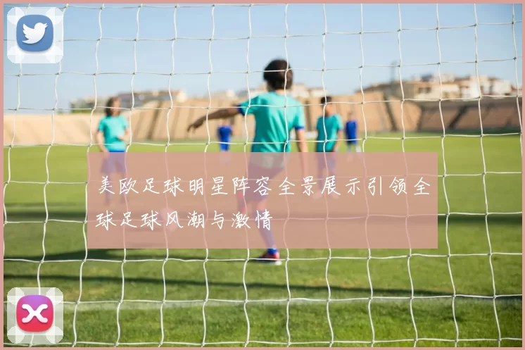 美欧足球明星阵容全景展示引领全球足球风潮与激情