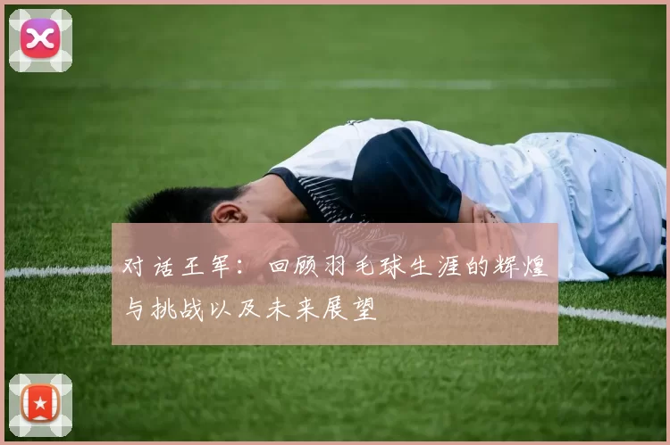 对话王军：回顾羽毛球生涯的辉煌与挑战以及未来展望