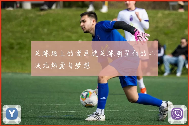 足球场上的漫画迷足球明星们的二次元热爱与梦想