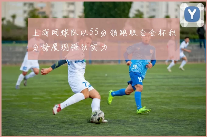 上海网球队以55分领跑联合会杯积分榜展现强劲实力