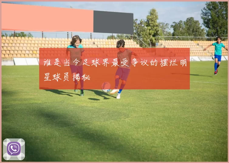 谁是当今足球界最受争议的摆烂明星球员揭秘
