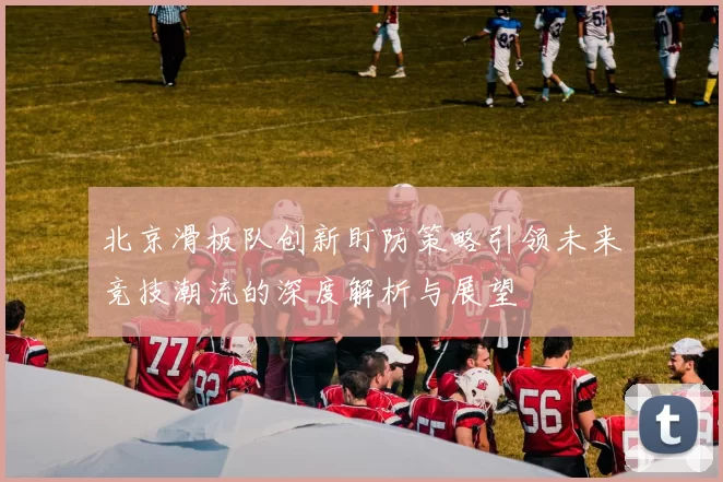 北京滑板队创新盯防策略引领未来竞技潮流的深度解析与展望
