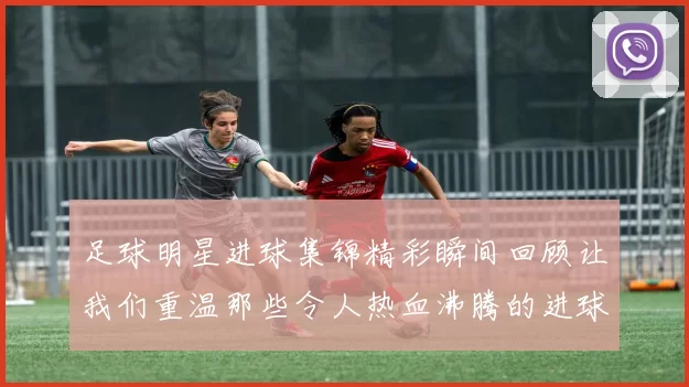 足球明星进球集锦精彩瞬间回顾让我们重温那些令人热血沸腾的进球时刻