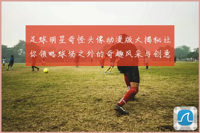 足球明星奇怪头像动漫版大揭秘让你领略球场之外的奇趣风采与创意表现