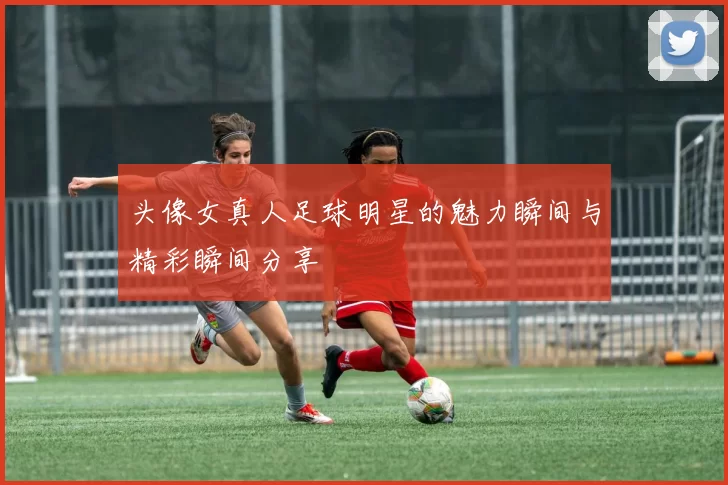 头像女真人足球明星的魅力瞬间与精彩瞬间分享