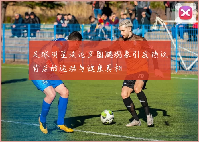 足球明星谈论罗圈腿现象引发热议背后的运动与健康真相