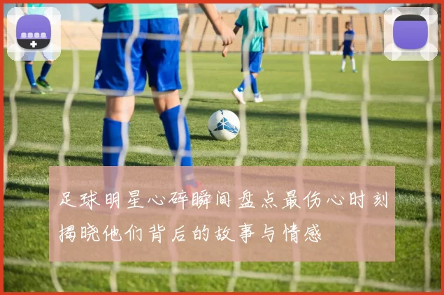 足球明星心碎瞬间盘点最伤心时刻揭晓他们背后的故事与情感