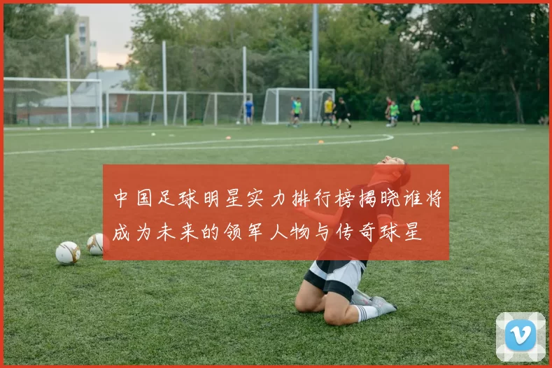 中国足球明星实力排行榜揭晓谁将成为未来的领军人物与传奇球星