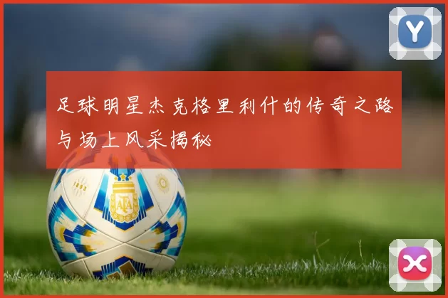 足球明星杰克格里利什的传奇之路与场上风采揭秘