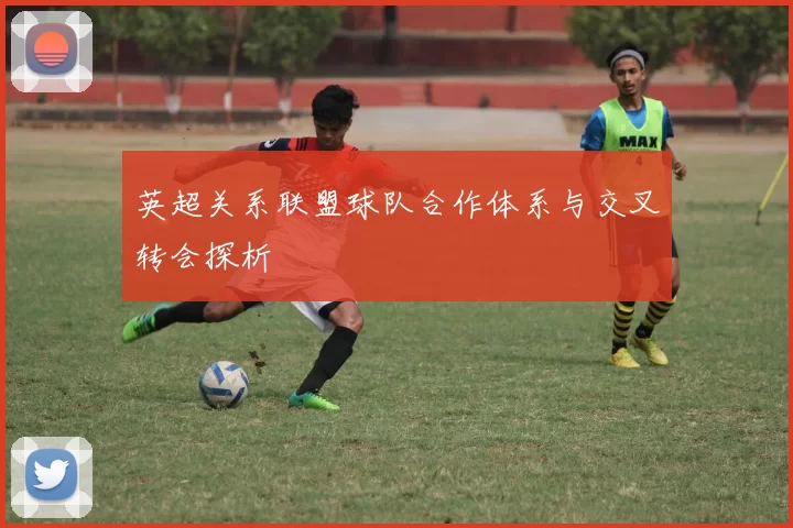 英超关系联盟球队合作体系与交叉转会探析