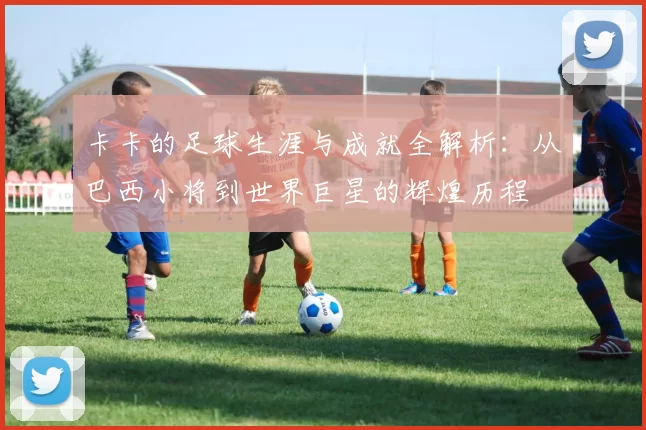 卡卡的足球生涯与成就全解析：从巴西小将到世界巨星的辉煌历程