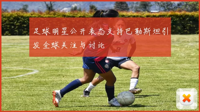 足球明星公开表态支持巴勒斯坦引发全球关注与讨论