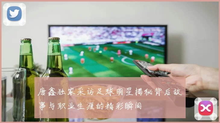 唐鑫独家采访足球明星揭秘背后故事与职业生涯的精彩瞬间