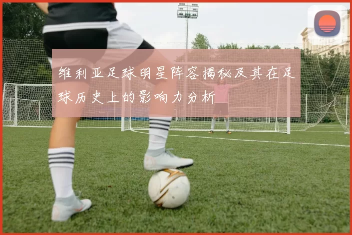 维利亚足球明星阵容揭秘及其在足球历史上的影响力分析
