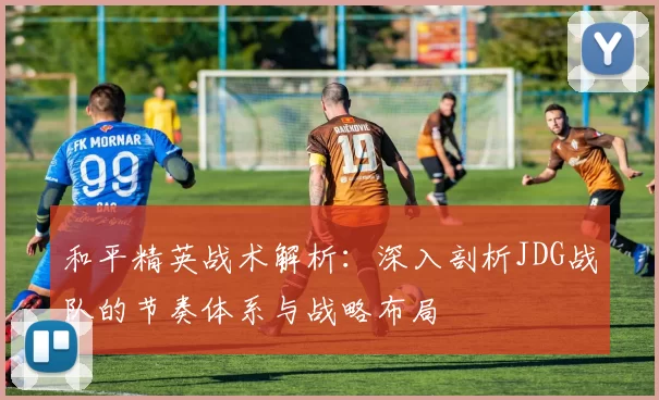 和平精英战术解析：深入剖析JDG战队的节奏体系与战略布局