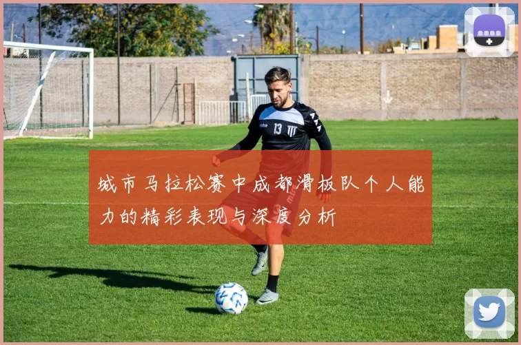 城市马拉松赛中成都滑板队个人能力的精彩表现与深度分析