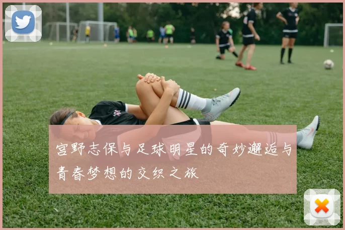 宫野志保与足球明星的奇妙邂逅与青春梦想的交织之旅