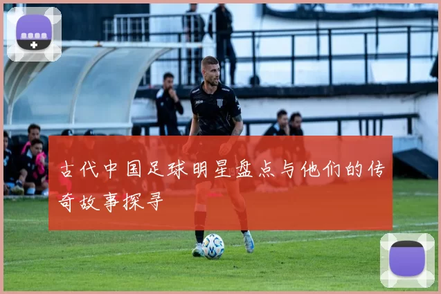 古代中国足球明星盘点与他们的传奇故事探寻