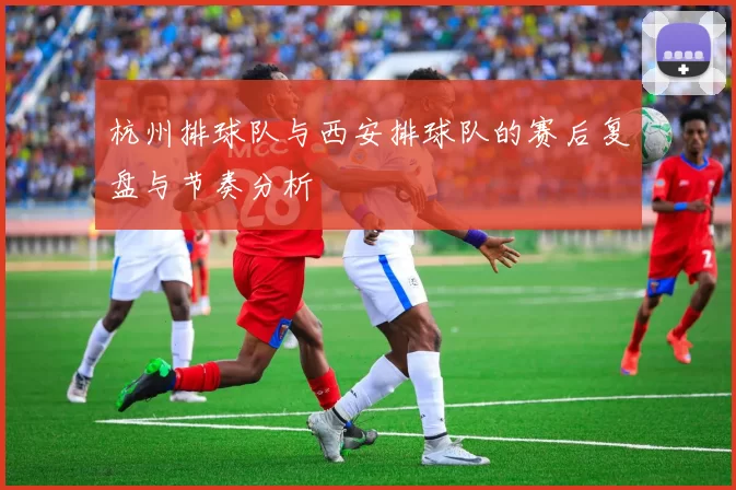 杭州排球队与西安排球队的赛后复盘与节奏分析