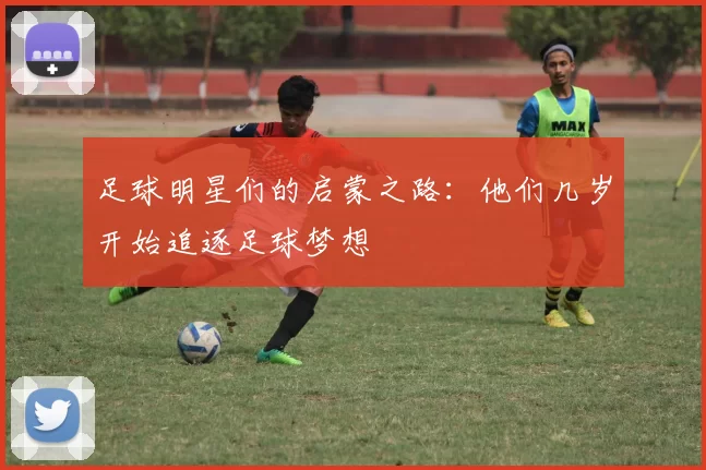 足球明星们的启蒙之路：他们几岁开始追逐足球梦想